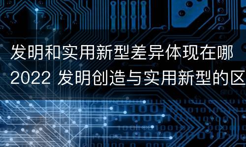 发明和实用新型差异体现在哪2022 发明创造与实用新型的区别