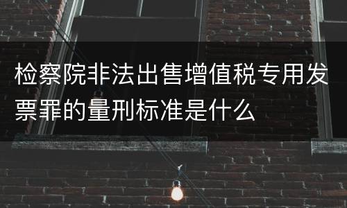检察院非法出售增值税专用发票罪的量刑标准是什么