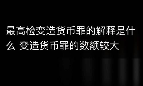 最高检变造货币罪的解释是什么 变造货币罪的数额较大