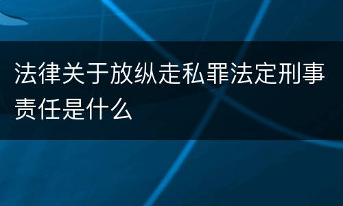 法律关于放纵走私罪法定刑事责任是什么