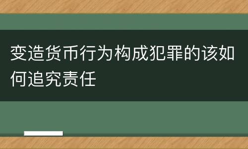 变造货币行为构成犯罪的该如何追究责任