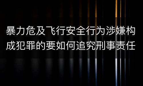 暴力危及飞行安全行为涉嫌构成犯罪的要如何追究刑事责任