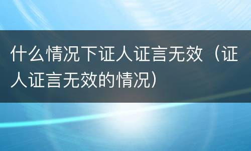 什么情况下证人证言无效（证人证言无效的情况）