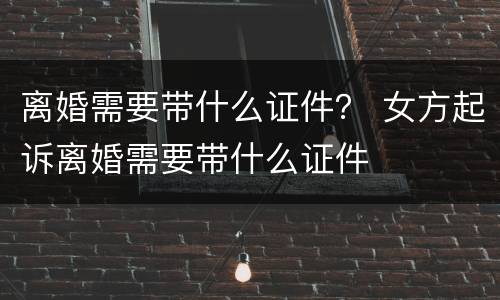 离婚需要带什么证件？ 女方起诉离婚需要带什么证件