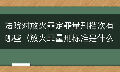 法院对放火罪定罪量刑档次有哪些（放火罪量刑标准是什么）
