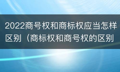 2022商号权和商标权应当怎样区别（商标权和商号权的区别）