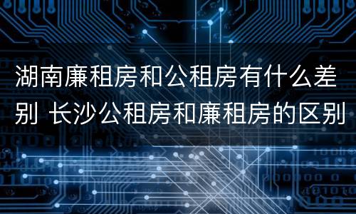 湖南廉租房和公租房有什么差别 长沙公租房和廉租房的区别