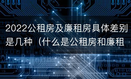 2022公租房及廉租房具体差别是几种（什么是公租房和廉租房）