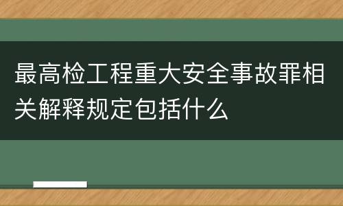 最高检工程重大安全事故罪相关解释规定包括什么