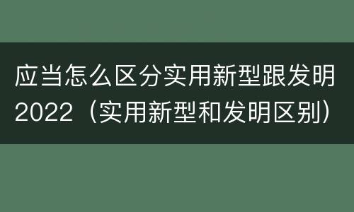 应当怎么区分实用新型跟发明2022（实用新型和发明区别）