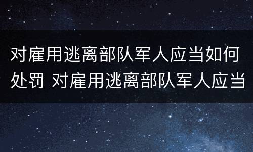 对雇用逃离部队军人应当如何处罚 对雇用逃离部队军人应当如何处罚