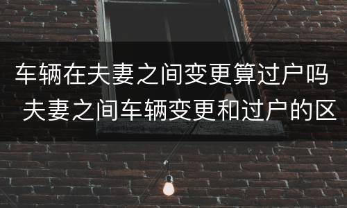 车辆在夫妻之间变更算过户吗 夫妻之间车辆变更和过户的区别