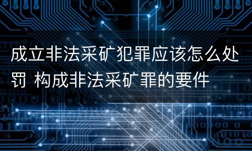 成立非法采矿犯罪应该怎么处罚 构成非法采矿罪的要件