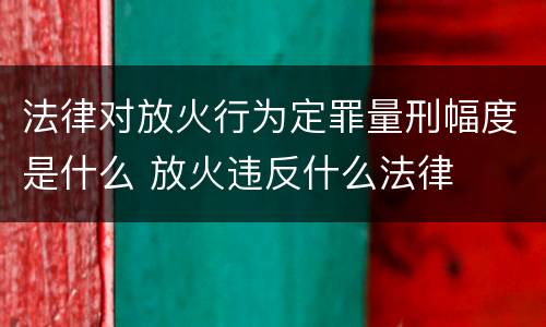 法律对放火行为定罪量刑幅度是什么 放火违反什么法律