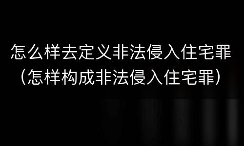 怎么样去定义非法侵入住宅罪（怎样构成非法侵入住宅罪）