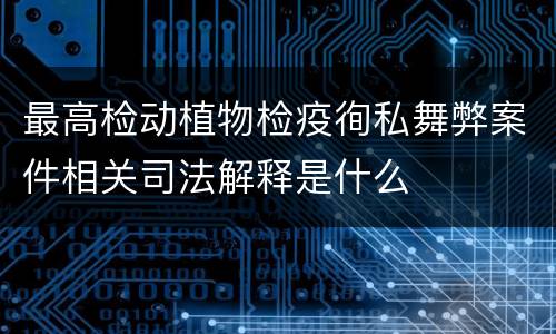 最高检动植物检疫徇私舞弊案件相关司法解释是什么