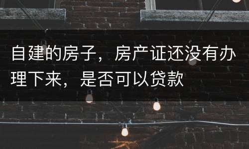 自建的房子，房产证还没有办理下来，是否可以贷款