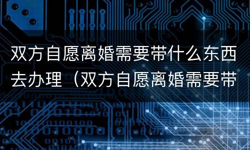 双方自愿离婚需要带什么东西去办理（双方自愿离婚需要带什么东西去办理吗）