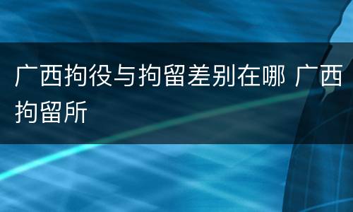 广西拘役与拘留差别在哪 广西拘留所