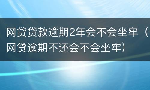 网贷贷款逾期2年会不会坐牢（网贷逾期不还会不会坐牢）