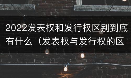 2022发表权和发行权区别到底有什么（发表权与发行权的区别）