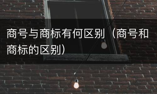 商号与商标有何区别（商号和商标的区别）