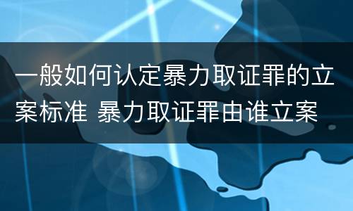 一般如何认定暴力取证罪的立案标准 暴力取证罪由谁立案