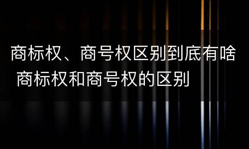商标权、商号权区别到底有啥 商标权和商号权的区别