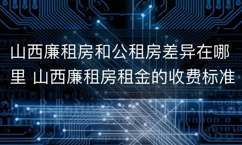 山西廉租房和公租房差异在哪里 山西廉租房租金的收费标准