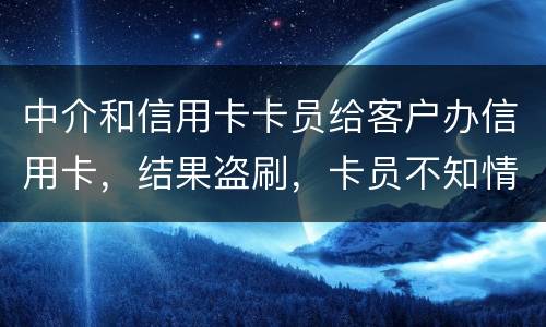 中介和信用卡卡员给客户办信用卡，结果盗刷，卡员不知情，会坐牢吗