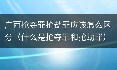 广西抢夺罪抢劫罪应该怎么区分（什么是抢夺罪和抢劫罪）