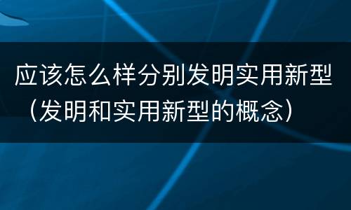 应该怎么样分别发明实用新型（发明和实用新型的概念）