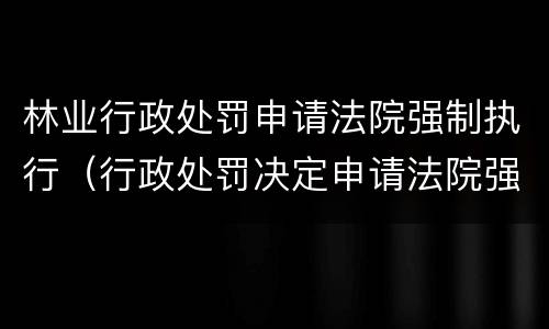 林业行政处罚申请法院强制执行（行政处罚决定申请法院强制执行）