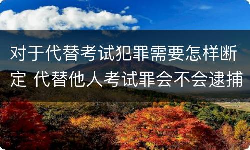 对于代替考试犯罪需要怎样断定 代替他人考试罪会不会逮捕