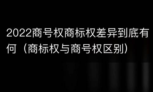 2022商号权商标权差异到底有何（商标权与商号权区别）