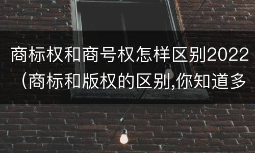商标权和商号权怎样区别2022（商标和版权的区别,你知道多少?）