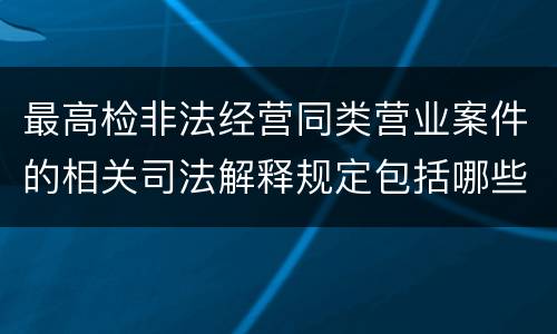 最高检非法经营同类营业案件的相关司法解释规定包括哪些重要内容