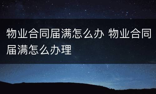 物业合同届满怎么办 物业合同届满怎么办理