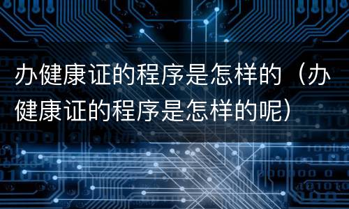 办健康证的程序是怎样的（办健康证的程序是怎样的呢）