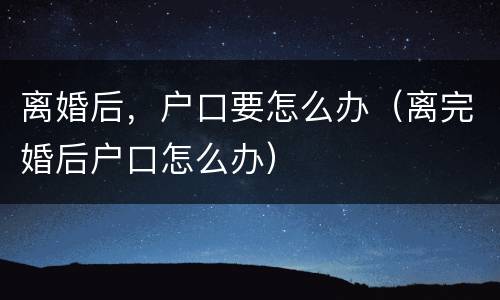 离婚后，户口要怎么办（离完婚后户口怎么办）