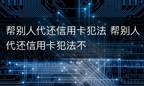 帮别人代还信用卡犯法 帮别人代还信用卡犯法不