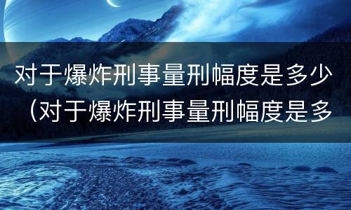 对于爆炸刑事量刑幅度是多少（对于爆炸刑事量刑幅度是多少呢）
