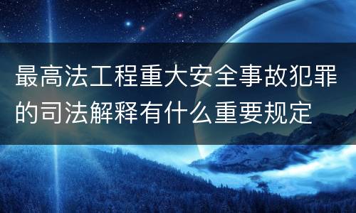 最高法工程重大安全事故犯罪的司法解释有什么重要规定