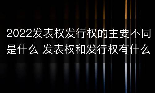 2022发表权发行权的主要不同是什么 发表权和发行权有什么区别