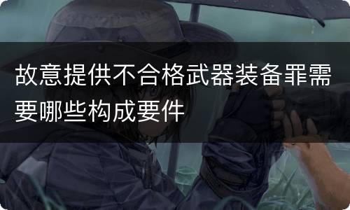 故意提供不合格武器装备罪需要哪些构成要件