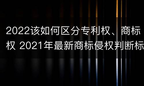 2022该如何区分专利权、商标权 2021年最新商标侵权判断标准