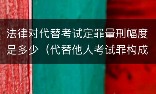 法律对代替考试定罪量刑幅度是多少（代替他人考试罪构成要件有何规定）