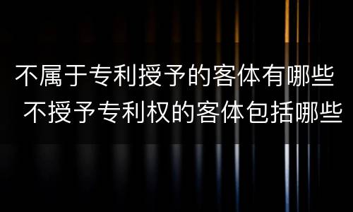 不属于专利授予的客体有哪些 不授予专利权的客体包括哪些