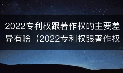 2022专利权跟著作权的主要差异有啥（2022专利权跟著作权的主要差异有啥区别）