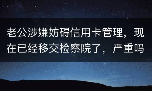 老公涉嫌妨碍信用卡管理，现在已经移交检察院了，严重吗？会怎么判刑